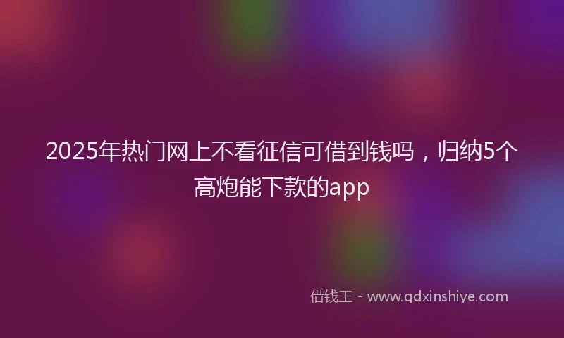 2025年热门网上不看征信可借到钱吗，归纳5个高炮能下款的app