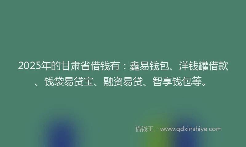 2025年的甘肃省借钱有：鑫易钱包、洋钱罐借款、钱袋易贷宝、融资易贷、智享钱包等。