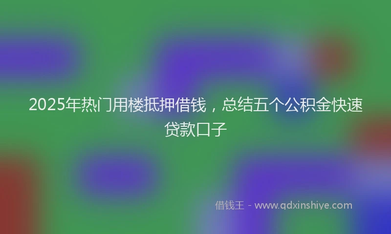 2025年热门用楼抵押借钱，总结五个公积金快速贷款口子