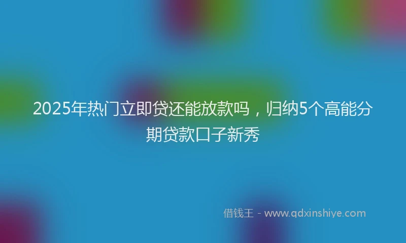 2025年热门立即贷还能放款吗，归纳5个高能分期贷款口子新秀