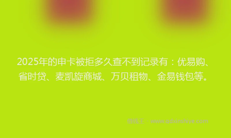 2025年的申卡被拒多久查不到记录有：优易购、省时贷、麦凯旋商城、万贝租物、金易钱包等。