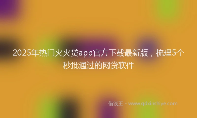 2025年热门火火贷app官方下载最新版，梳理5个秒批通过的网贷软件