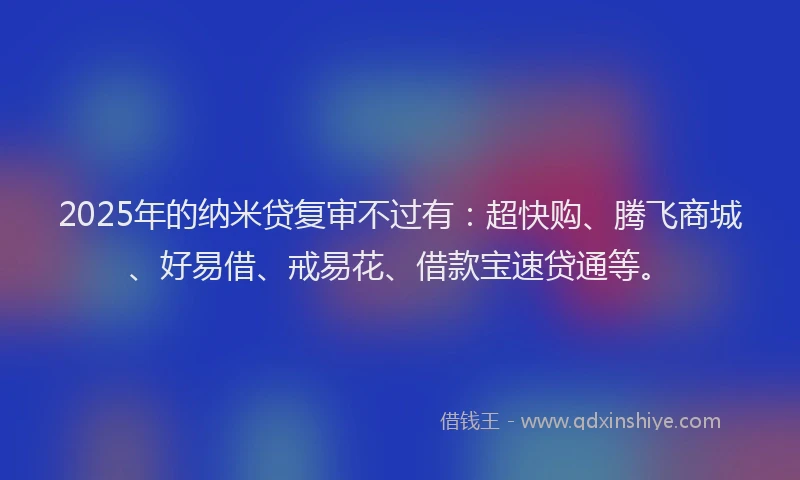 2025年的纳米贷复审不过有：超快购、腾飞商城、好易借、戒易花、借款宝速贷通等。