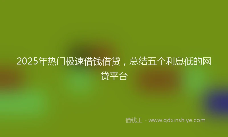 2025年热门极速借钱借贷，总结五个利息低的网贷平台