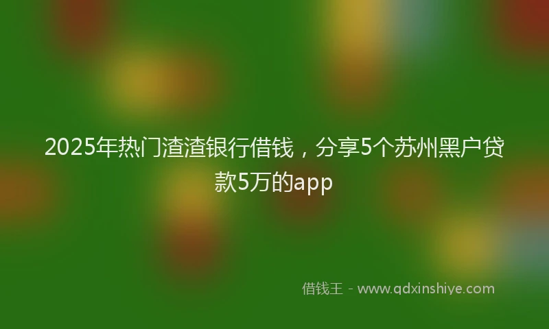 2025年热门渣渣银行借钱，分享5个苏州黑户贷款5万的app