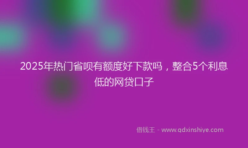 2025年热门省呗有额度好下款吗，整合5个利息低的网贷口子