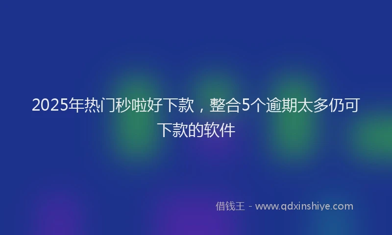 2025年热门秒啦好下款，整合5个逾期太多仍可下款的软件