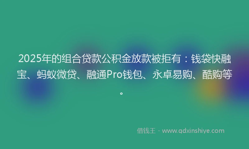 2025年的组合贷款公积金放款被拒有：钱袋快融宝、蚂蚁微贷、融通Pro钱包、永卓易购、酷购等。