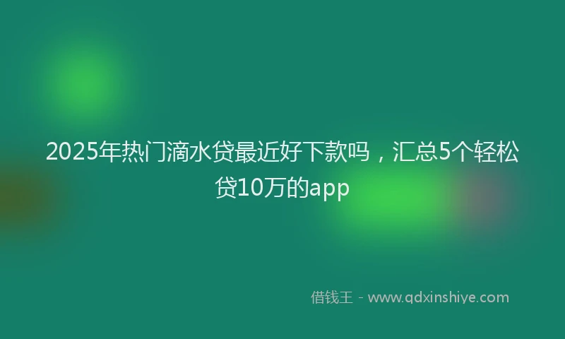 2025年热门滴水贷最近好下款吗，汇总5个轻松贷10万的app