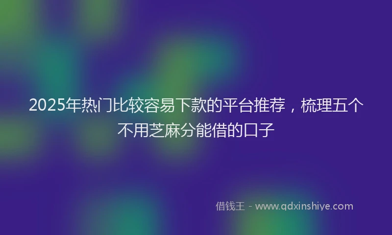 2025年热门比较容易下款的平台推荐，梳理五个不用芝麻分能借的口子