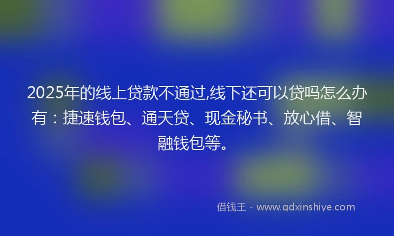 2025年的线上贷款不通过,线下还可以贷吗怎么办有：捷速钱包、通天贷、现金秘书、放心借、智融钱包等。