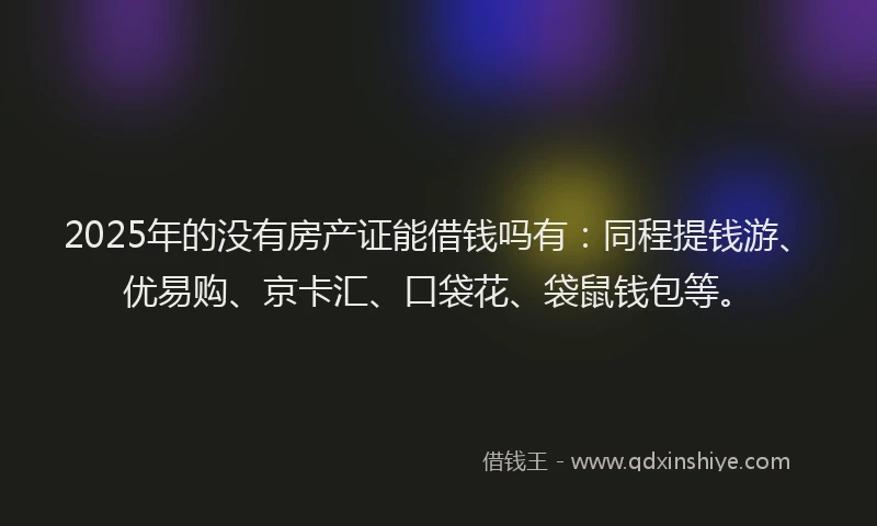 2025年的没有房产证能借钱吗有：同程提钱游、优易购、京卡汇、口袋花、袋鼠钱包等。