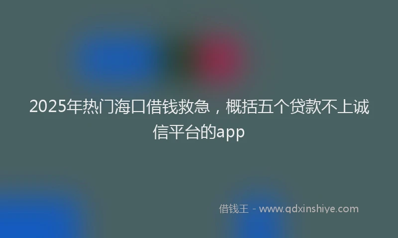 2025年热门海口借钱救急，概括五个贷款不上诚信平台的app