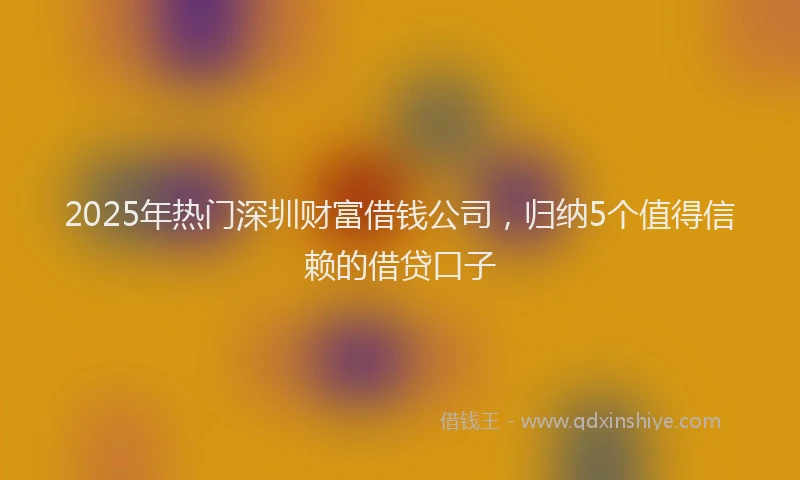 2025年热门深圳财富借钱公司，归纳5个值得信赖的借贷口子