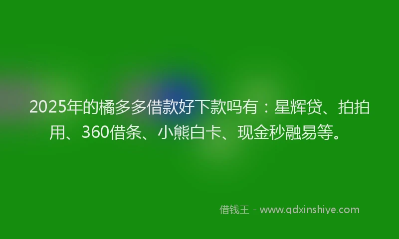 2025年的橘多多借款好下款吗有：星辉贷、拍拍用、360借条、小熊白卡、现金秒融易等。