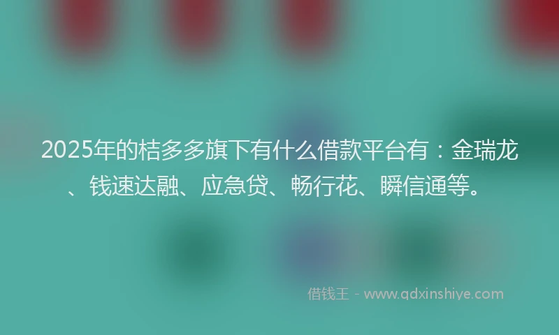 2025年的桔多多旗下有什么借款平台有：金瑞龙、钱速达融、应急贷、畅行花、瞬信通等。
