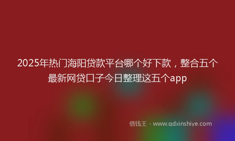 2025年热门海阳贷款平台哪个好下款，整合五个最新网贷口子今日整理这五个app
