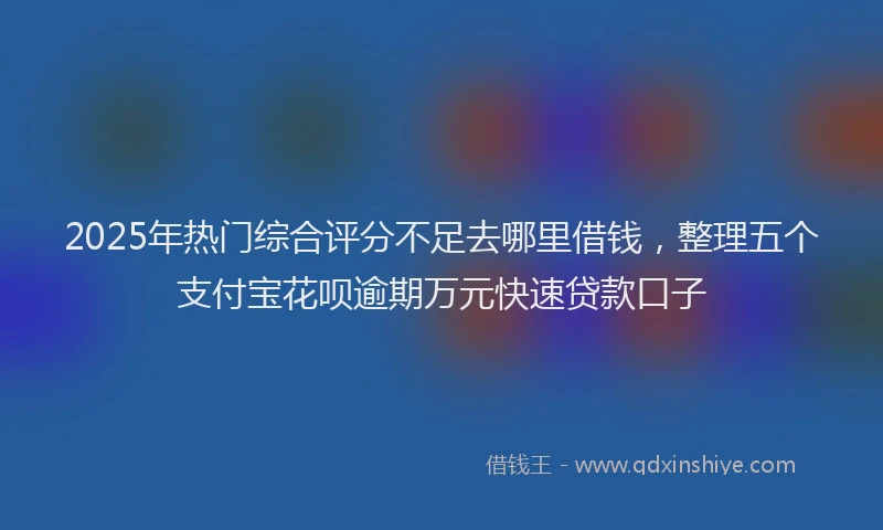 2025年热门综合评分不足去哪里借钱，整理五个支付宝花呗逾期万元快速贷款口子