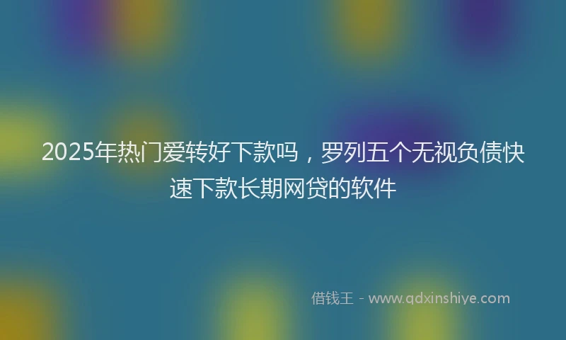 2025年热门爱转好下款吗，罗列五个无视负债快速下款长期网贷的软件