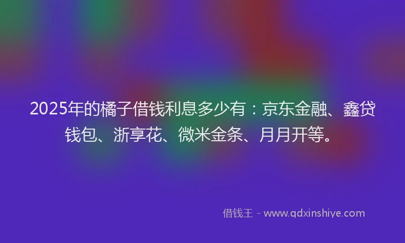 2025年的橘子借钱利息多少有：京东金融、鑫贷钱包、浙享花、微米金条、月月开等。
