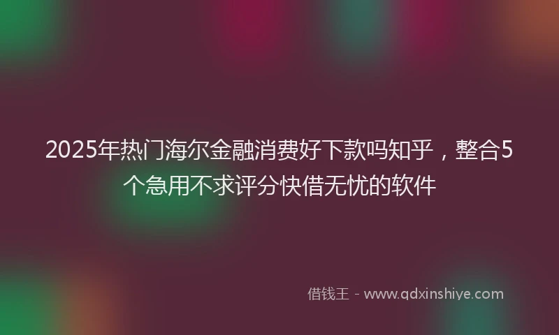 2025年热门海尔金融消费好下款吗知乎，整合5个急用不求评分快借无忧的软件