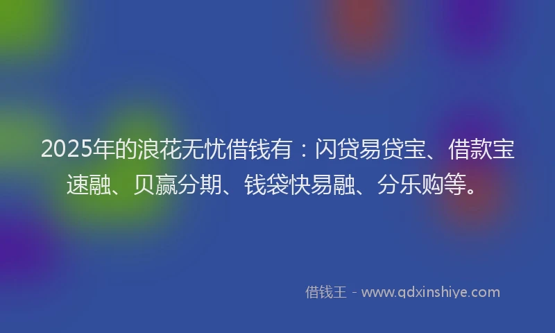 2025年的浪花无忧借钱有：闪贷易贷宝、借款宝速融、贝赢分期、钱袋快易融、分乐购等。