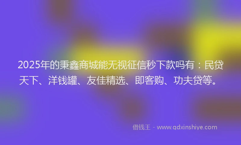 2025年的秉鑫商城能无视征信秒下款吗有：民贷天下、洋钱罐、友佳精选、即客购、功夫贷等。