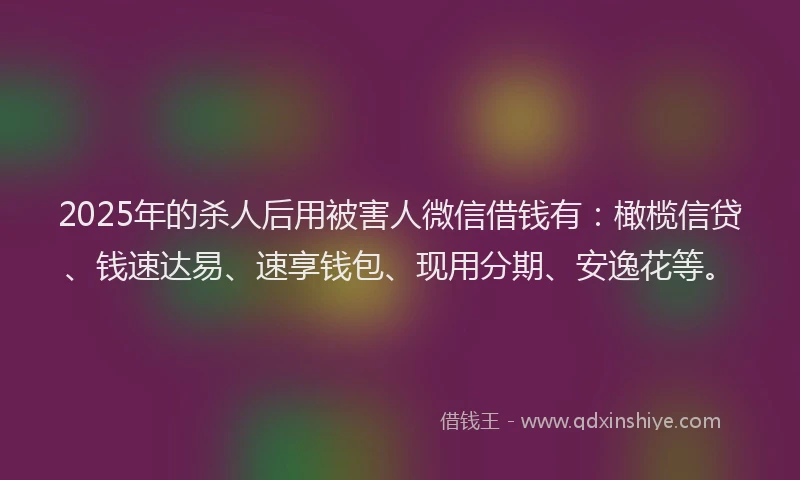 2025年的杀人后用被害人微信借钱有：橄榄信贷、钱速达易、速享钱包、现用分期、安逸花等。