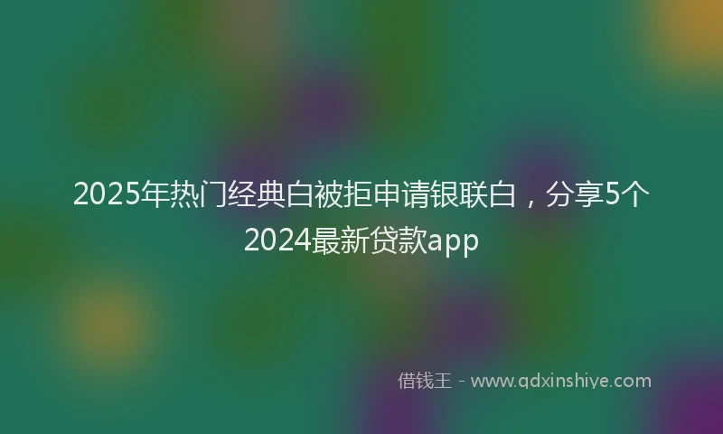 2025年热门经典白被拒申请银联白，分享5个2024最新贷款app