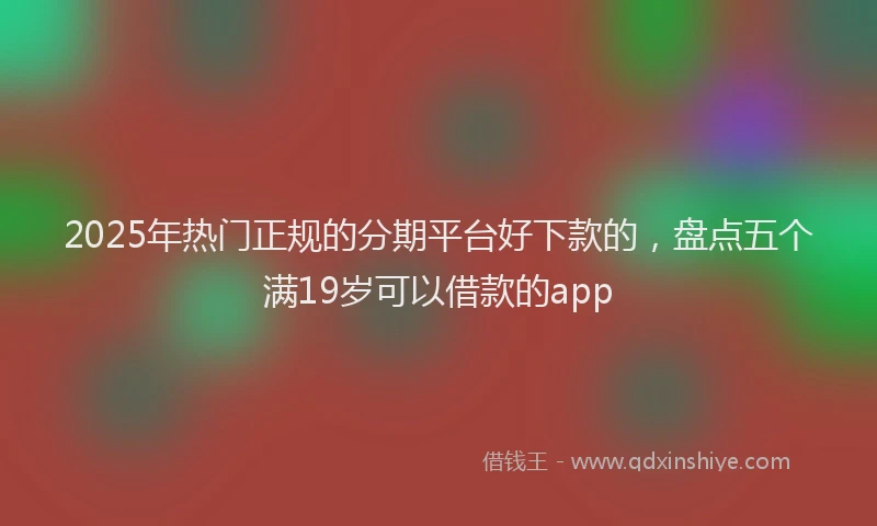 2025年热门正规的分期平台好下款的，盘点五个满19岁可以借款的app