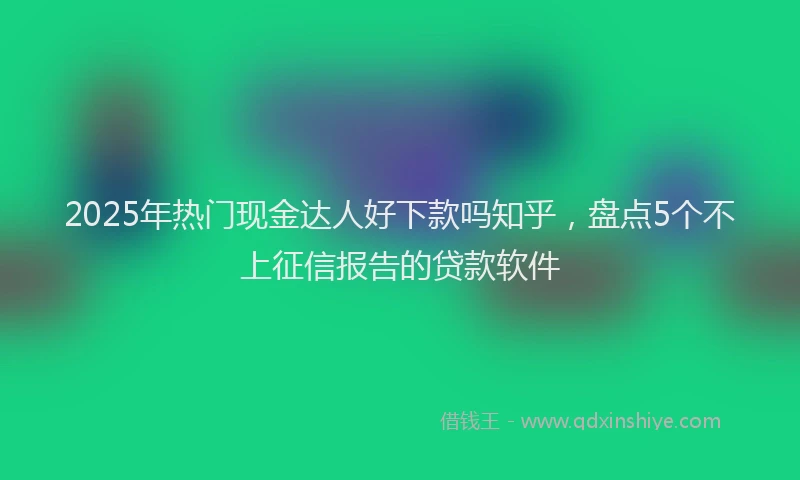 2025年热门现金达人好下款吗知乎，盘点5个不上征信报告的贷款软件