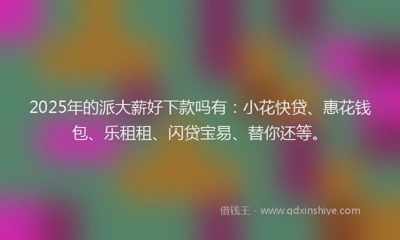 2025年的派大薪好下款吗有：小花快贷、惠花钱包、乐租租、闪贷宝易、替你还等。