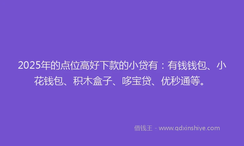 2025年的点位高好下款的小贷有：有钱钱包、小花钱包、积木盒子、哆宝贷、优秒通等。