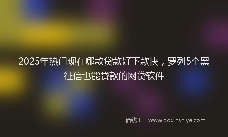 2025年热门现在哪款贷款好下款快，罗列5个黑征信也能贷款的网贷软件