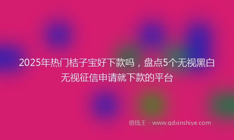 2025年热门桔子宝好下款吗，盘点5个无视黑白无视征信申请就下款的平台