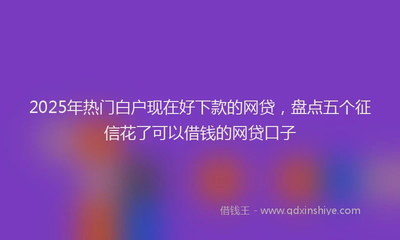 2025年热门白户现在好下款的网贷，盘点五个征信花了可以借钱的网贷口子