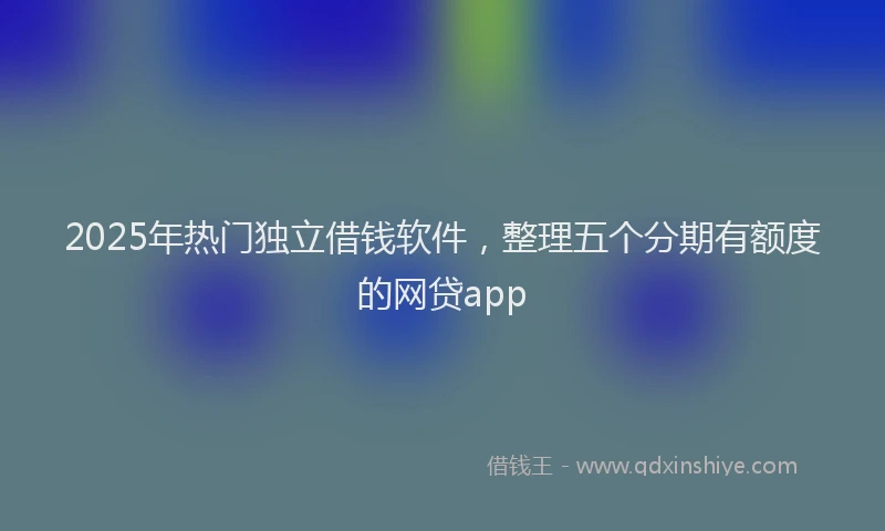 2025年热门独立借钱软件，整理五个分期有额度的网贷app