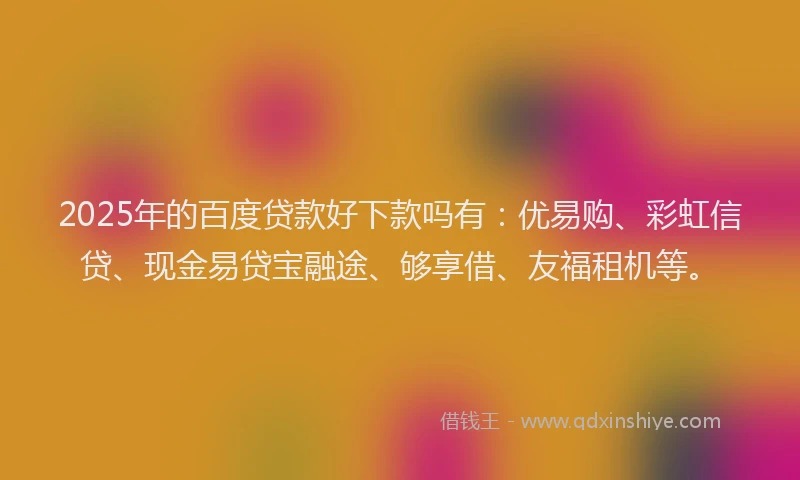 2025年的百度贷款好下款吗有：优易购、彩虹信贷、现金易贷宝融途、够享借、友福租机等。