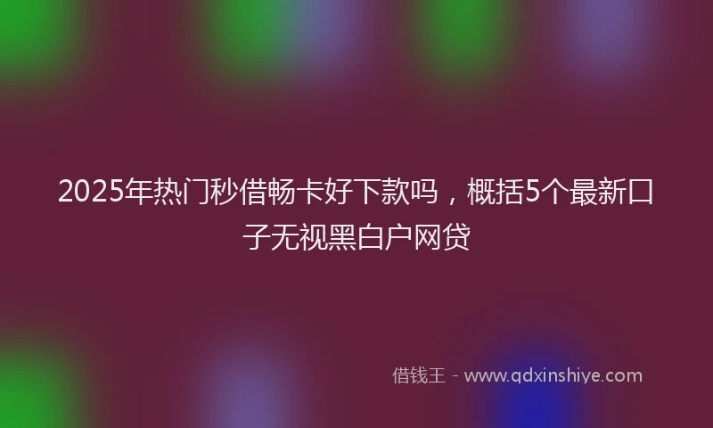 2025年热门秒借畅卡好下款吗，概括5个最新口子无视黑白户网贷