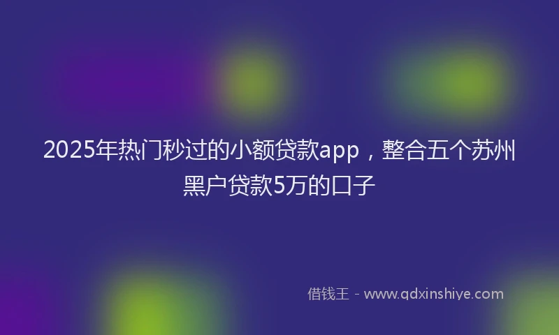 2025年热门秒过的小额贷款app，整合五个苏州黑户贷款5万的口子