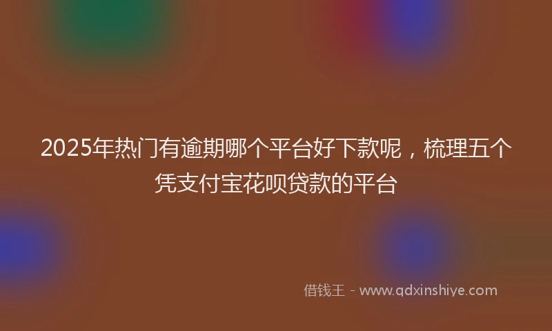 2025年热门有逾期哪个平台好下款呢，梳理五个凭支付宝花呗贷款的平台