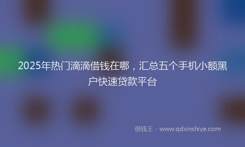 2025年热门滴滴借钱在哪，汇总五个手机小额黑户快速贷款平台