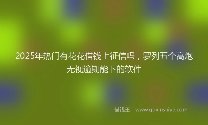 2025年热门有花花借钱上征信吗，罗列五个高炮无视逾期能下的软件