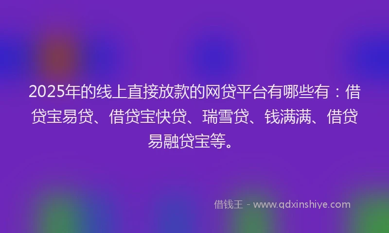 2025年的线上直接放款的网贷平台有哪些有：借贷宝易贷、借贷宝快贷、瑞雪贷、钱满满、借贷易融贷宝等。