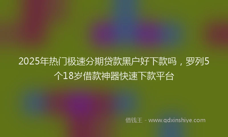 2025年热门极速分期贷款黑户好下款吗，罗列5个18岁借款神器快速下款平台