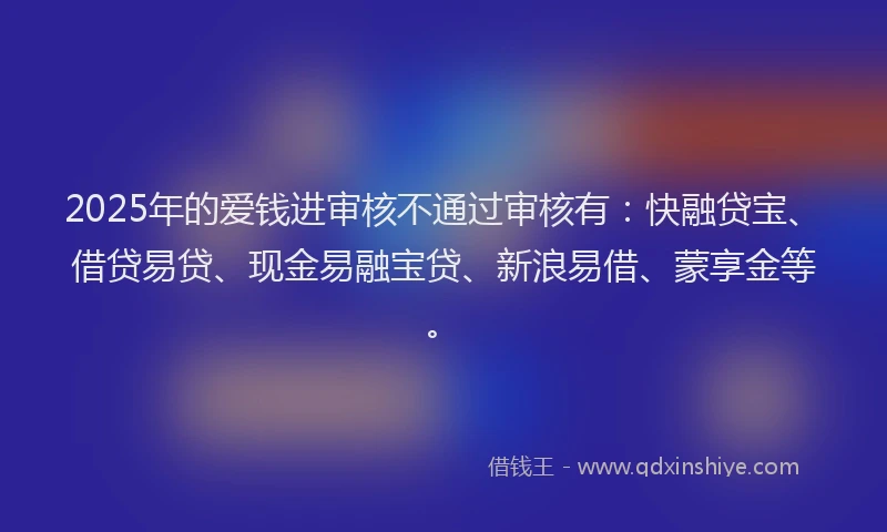 2025年的爱钱进审核不通过审核有：快融贷宝、借贷易贷、现金易融宝贷、新浪易借、蒙享金等。