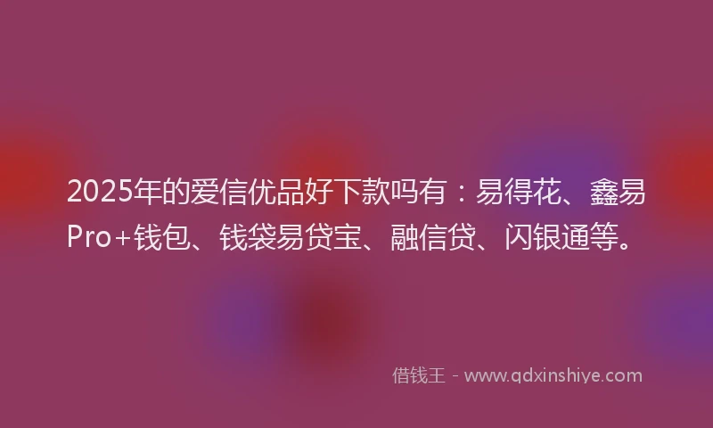 2025年的爱信优品好下款吗有：易得花、鑫易Pro+钱包、钱袋易贷宝、融信贷、闪银通等。