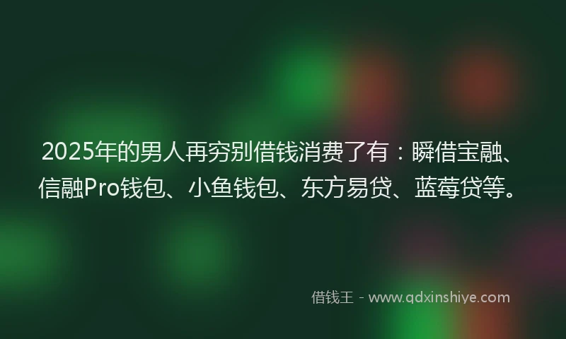 2025年的男人再穷别借钱消费了有：瞬借宝融、信融Pro钱包、小鱼钱包、东方易贷、蓝莓贷等。