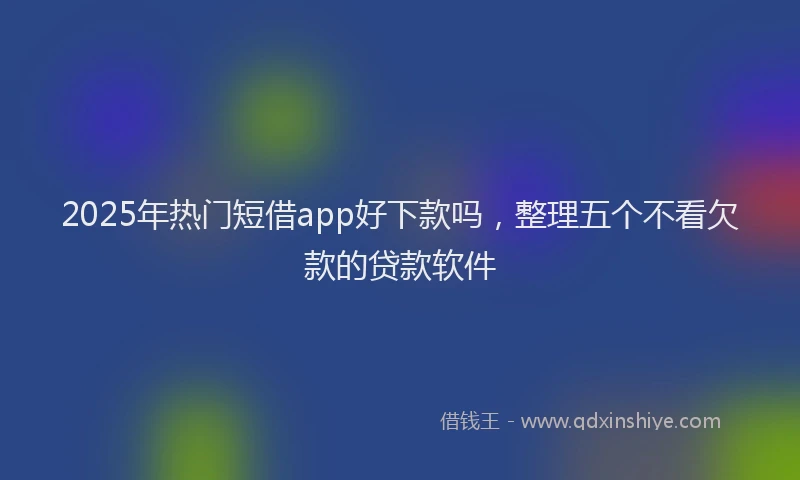 2025年热门短借app好下款吗，整理五个不看欠款的贷款软件