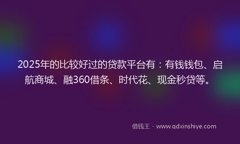 2025年的比较好过的贷款平台有：有钱钱包、启航商城、融360借条、时代花、现金秒贷等。